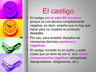 El castigo.
 El castigo por si solo NO funciona
porque es una técnica completamente
negativa, es decir, enseña que no hay que
hacer pero no muestra la conducta
deseable.
 Por eso, para enseñar disciplina es
necesarias técnicas positivas y
negativas.
 El castigo consiste no en quitar y quitar
cosas que ya tiene de por sí, sino añadir
consecuencias negativas (situaciones
desagradables, obligaciones, etc.)
 