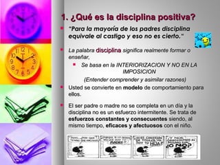 1. ¿Qué es la disciplina positiva?1. ¿Qué es la disciplina positiva?
 ““Para la mayoría de los padres disciplinaPara la mayoría de los padres disciplina
equivale al castigo y eso no es cierto.“equivale al castigo y eso no es cierto.“
 La palabraLa palabra disciplinadisciplina significa realmente formar osignifica realmente formar o
enseñar,enseñar,
 Se basa en la INTERIORIZACION Y NO EN LASe basa en la INTERIORIZACION Y NO EN LA
IMPOSICIONIMPOSICION
(Entender comprender y asimilar razones)(Entender comprender y asimilar razones)
 Usted se convierte enUsted se convierte en modelomodelo de comportamiento parade comportamiento para
ellos.ellos.
 El ser padre o madre no se completa en un día y laEl ser padre o madre no se completa en un día y la
disciplina no es un esfuerzo intermitente. Se trata dedisciplina no es un esfuerzo intermitente. Se trata de
esfuerzos constantes y consecuentesesfuerzos constantes y consecuentes siendo, alsiendo, al
mismo tiempo,mismo tiempo, eficaces y afectuososeficaces y afectuosos con el niño.con el niño.
 