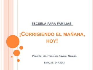 ESCUELA PARA FAMILIAS: 
¡CORRIGIENDO EL MAÑANA, 
HOY! 
Ponente: Lic. Francisco Távara Alarcón. 
Eten, 25 / 04 / 2013. 
 