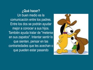 ¿Qué hacer?
      Un buen medio es la
 comunicación entre los padres.
 Entre los dos se podrán ayudar
  mejor a conocer a sus hijos.
También ayuda tratar de "meterse
en sus zapatos". Intentar sentir lo
   que sienten, pensar en las
contrariedades que les acechan o
   que pueden estar pasando
 