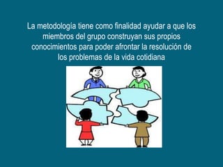 La metodología tiene como finalidad ayudar a que los
    miembros del grupo construyan sus propios
 conocimientos para poder afrontar la resolución de
        los problemas de la vida cotidiana
 
