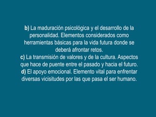 b) La maduración psicológica y el desarrollo de la
    personalidad. Elementos considerados como
  herramientas básicas para la vida futura donde se
                 deberá afrontar retos.
c) La transmisión de valores y de la cultura. Aspectos
que hace de puente entre el pasado y hacia el futuro.
d) El apoyo emocional. Elemento vital para enfrentar
diversas vicisitudes por las que pasa el ser humano.
 