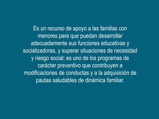 Es un recurso de apoyo a las familias con
       menores para que puedan desarrollar
   adecuadamente sus funciones educativas y
socializadoras, y superar situaciones de necesidad
   y riesgo social; es uno de los programas de
       carácter preventivo que contribuyen a
modificaciones de conductas y a la adquisición de
      pautas saludables de dinámica familiar.
 