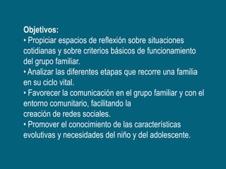Objetivos:
• Propiciar espacios de reflexión sobre situaciones
cotidianas y sobre criterios básicos de funcionamiento
del grupo familiar.
• Analizar las diferentes etapas que recorre una familia
en su ciclo vital.
• Favorecer la comunicación en el grupo familiar y con el
entorno comunitario, facilitando la
creación de redes sociales.
• Promover el conocimiento de las características
evolutivas y necesidades del niño y del adolescente.
 