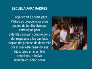ESCUELA PARA PADRES

   El objetivo de Escuela para
  Padres es proporcionar a los
   padres de familia diversas
          estrategias para
 entender, apoyar, comprender y
  dar respuesta a los cambios
propios del proceso de desarrollo
  por el cual esta pasando sus
      hijos, tanto en el ámbito
         emocional, afectivo
    , académico, como social.
 