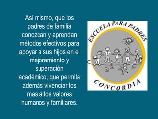 Así mismo, que los
   padres de familia
 conozcan y aprendan
métodos efectivos para
apoyar a sus hijos en el
    mejoramiento y
      superación
académico, que permita
 además vivenciar los
   mas altos valores
 humanos y familiares.
 
