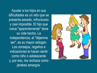 Ayudar a los hijos en sus
dificultades es un reto que se
presenta pesado, infructuoso
 y casi imposible. El hijo que
crece "aparentemente" tiene
       su vida hecha. La
 independencia, el "déjenme
  ser", es su mayor eslogan.
   Los consejos, regaños e
 indicaciones le hacen sentir
   como niño o adolescente
y, por eso, los rechaza como
       jarabes amargos.
 