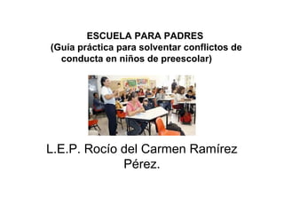 ESCUELA PARA PADRES
(Guía práctica para solventar conflictos de
conducta en niños de preescolar)
L.E.P. Rocío del Carmen Ramírez
Pérez.
 