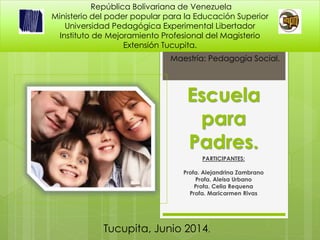 Escuela
para
Padres.
PARTICIPANTES:
Profa. Alejandrina Zambrano
Profa. Aleisa Urbano
Profa. Celia Requena
Profa. Maricarmen Rivas
República Bolivariana de Venezuela
Ministerio del poder popular para la Educación Superior
Universidad Pedagógica Experimental Libertador
Instituto de Mejoramiento Profesional del Magisterio
Extensión Tucupita.
Tucupita, Junio 2014.
Maestría: Pedagogía Social.
 