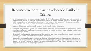 Recomendaciones para un adecuado Estilo de
Crianza:
• Su hijo merece respeto, no intente pasar por encima de él. No busque que él le haga caso solo por miedo o
porque usted lo ordene, ya que debe guiarse más que porque se lo están pidiendo, porque es necesario que lo
realice y para ello se le debe explicar el motivo. De este modo el niño aprenderá a desarrollar su criterio y
propia voluntad para hacer las cosas, sin necesidad de recibir indicaciones.
• Sea justo. Aplique una sanción cuando se debe y elogie cuando el niño lo merezca.
• Conversen directamente. Cada vez que hablen mírense a los ojos, practiquen tanto la comunicación verbal
como la no verbal, por medio de expresiones o gestos, en los que el cuerpo sea el principal camino para
comunicar lo que piensa.
• Desarrolle la confianza en el niño, transmítale ideas positivas tales como tú puedes!, no te rindas!, vamos hijo,
¡adelante!, que además fomente la alta autoestima en el menor.
• Fomente la expresividad siendo expresivo con el mismo niño, diga diariamente frases como te quiero mucho,
eres un buen hijo(a), qué bien lo has hecho?, estoy orgulloso(a) de ti, para que el niño reconozca que es
valioso y se motive a seguir en esa línea de las conductas positivas y que él(ella) también sea capaz de
expresar sus emociones sin ningún tipo de temor.
 