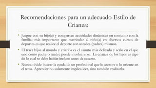 Recomendaciones para un adecuado Estilo de
Crianza:
• Juegue con su hijo(a) y compartan actividades dinámicas en conjunto con la
familia; más importante que matricular al niño(a) en diversos cursos de
deportes es que realice el deporte con ustedes (padres) mismos.
• El traer hijos al mundo y criarlos es el asunto más delicado y serio en el que
uno como padre o madre puede involucrarse. La crianza de los hijos es algo
de lo cual se debe hablar incluso antes de casarse.
• Nunca olvide buscar la ayuda de un profesional que lo asesore o lo oriente en
el tema. Aprender no solamente implica leer, sino también realizarlo.
 