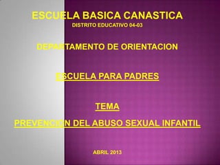 ESCUELA BASICA CANASTICA
DISTRITO EDUCATIVO 04-03
DEPARTAMENTO DE ORIENTACION
ESCUELA PARA PADRES
TEMA
PREVENCION DEL ABUSO SEXUAL INFANTIL
ABRIL 2013
 