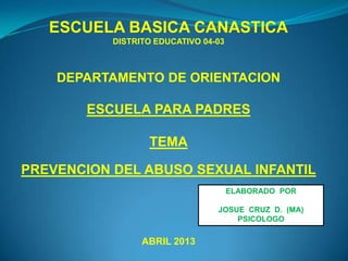 ESCUELA BASICA CANASTICA
DISTRITO EDUCATIVO 04-03
DEPARTAMENTO DE ORIENTACION
ESCUELA PARA PADRES
TEMA
PREVENCION DEL ABUSO SEXUAL INFANTIL
ABRIL 2013
ELABORADO POR
JOSUE CRUZ D. (MA)
PSICOLOGO
 