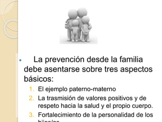  La prevención desde la familia 
debe asentarse sobre tres aspectos 
básicos: 
1. El ejemplo paterno-materno 
2. La trasmisión de valores positivos y de 
respeto hacia la salud y el propio cuerpo. 
3. Fortalecimiento de la personalidad de los 
hijos/as 
 
