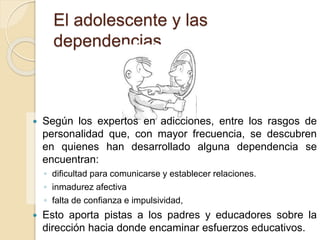 El adolescente y las 
dependencias 
 Según los expertos en adicciones, entre los rasgos de 
personalidad que, con mayor frecuencia, se descubren 
en quienes han desarrollado alguna dependencia se 
encuentran: 
◦ dificultad para comunicarse y establecer relaciones. 
◦ inmadurez afectiva 
◦ falta de confianza e impulsividad, 
 Esto aporta pistas a los padres y educadores sobre la 
dirección hacia donde encaminar esfuerzos educativos. 
 