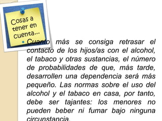  Cuanto más se consiga retrasar el 
contacto de los hijos/as con el alcohol, 
el tabaco y otras sustancias, el número 
de probabilidades de que, más tarde, 
desarrollen una dependencia será más 
pequeño. Las normas sobre el uso del 
alcohol y el tabaco en casa, por tanto, 
debe ser tajantes: los menores no 
pueden beber ni fumar bajo ninguna 
circunstancia. 
 
