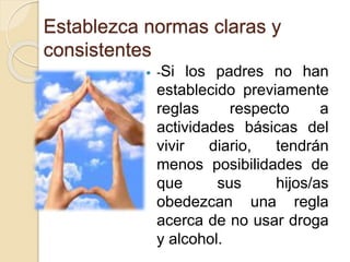 Establezca normas claras y 
consistentes 
 -Si los padres no han 
establecido previamente 
reglas respecto a 
actividades básicas del 
vivir diario, tendrán 
menos posibilidades de 
que sus hijos/as 
obedezcan una regla 
acerca de no usar droga 
y alcohol. 
 