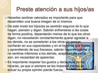 Preste atención a sus hijos/as 
 Hacerles sentirse valorados es importante para que 
desarrollen una buena imagen de sí mismos 
 De este modo los hijos/as se sentirán seguros de lo que 
hagan, piensen y digan. Sabrán enfrentarse a las cosas 
de forma positiva, dependerán menos de lo que los otros 
digan, no necesitarán constantemente querer agradar a 
los demás, no se someterán a los otros sin pensar, 
confiarán en sus capacidades y en el logro de sus metas, 
y aprendiendo de sus fracasos, sabrán hacerse valorar y 
no sentirse inferiores a los demás, aceptándose como 
son, sin necesidad de aparentar. 
 Es importante respetar los gustos y decisiones de los 
hijos/as, ya que si siempre se les imponen modos de 
actuar su propia opinión pierde fuerza. 
 
