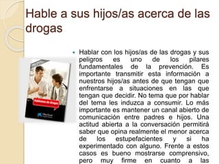 Hable a sus hijos/as acerca de las 
drogas 
 Hablar con los hijos/as de las drogas y sus 
peligros es uno de los pilares 
fundamentales de la prevención. Es 
importante transmitir esta información a 
nuestros hijos/as antes de que tengan que 
enfrentarse a situaciones en las que 
tengan que decidir. No tema que por hablar 
del tema les induzca a consumir. Lo más 
importante es mantener un canal abierto de 
comunicación entre padres e hijos. Una 
actitud abierta a la conversación permitirá 
saber que opina realmente el menor acerca 
de los estupefacientes y si ha 
experimentado con alguno. Frente a estos 
casos es bueno mostrarse comprensivo, 
pero muy firme en cuanto a las 
 