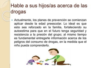 Hable a sus hijos/as acerca de las 
drogas 
 Actualmente, los planes de prevención se comienzan 
aplicar desde la edad preescolar. Lo ideal es que 
esto sea reforzado en la familia, fortaleciendo su 
autoestima para que en el futuro tenga seguridad y 
resistencia a la presión del grupo; al mismo tiempo 
es fundamental entregarle información acerca de los 
peligros del consumo de drogas, en la medida que el 
niño pueda comprenderlo. 
 