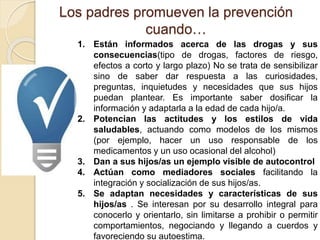 Los padres promueven la prevención 
cuando… 
1. Están informados acerca de las drogas y sus 
consecuencias(tipo de drogas, factores de riesgo, 
efectos a corto y largo plazo) No se trata de sensibilizar 
sino de saber dar respuesta a las curiosidades, 
preguntas, inquietudes y necesidades que sus hijos 
puedan plantear. Es importante saber dosificar la 
información y adaptarla a la edad de cada hijo/a. 
2. Potencian las actitudes y los estilos de vida 
saludables, actuando como modelos de los mismos 
(por ejemplo, hacer un uso responsable de los 
medicamentos y un uso ocasional del alcohol) 
3. Dan a sus hijos/as un ejemplo visible de autocontrol 
4. Actúan como mediadores sociales facilitando la 
integración y socialización de sus hijos/as. 
5. Se adaptan necesidades y características de sus 
hijos/as . Se interesan por su desarrollo integral para 
conocerlo y orientarlo, sin limitarse a prohibir o permitir 
comportamientos, negociando y llegando a cuerdos y 
favoreciendo su autoestima. 
 