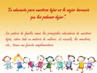 “La educación para nuestros hijos es la mejor herencia
                   que les podemos dejar”.

Los padres de familia somos los principales educadores de nuestros
hijos, sobre todo en materia de valores. La escuela, los maestros,
etc., tienen una función complementaria.
 
