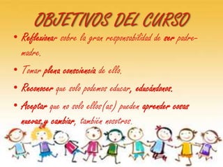 OBJETIVOS DEL CURSO
• Reflexionar sobre la gran responsabilidad de ser padre-
  madre.
• Tomar plena consciencia de ello.
• Reconocer que solo podemos educar, educándonos.
• Aceptar que no solo ellos(as) pueden aprender cosas
  nuevas y cambiar, también nosotros.
 