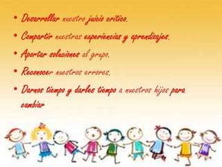 •   Desarrollar nuestro juicio critico.
•   Compartir nuestras experiencias y aprendizajes.
•   Aportar soluciones al grupo.
•   Reconocer nuestros errores.
•   Darnos tiempo y darles tiempo a nuestros hijos para
    cambiar
 