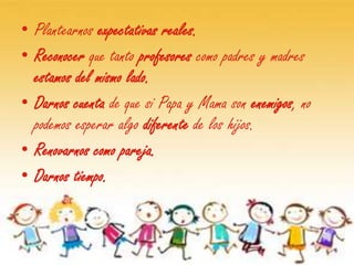 • Plantearnos expectativas reales.
• Reconocer que tanto profesores como padres y madres
  estamos del mismo lado.
• Darnos cuenta de que si Papa y Mama son enemigos, no
  podemos esperar algo diferente de los hijos.
• Renovarnos como pareja.
• Darnos tiempo.
 