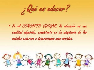 ¿Qué es educar?
• En el CONCEPTO VULGAR, la educación es una
  cualidad adquirida, consistente en La adaptación de los
  modales externos a determinados usos sociales.
 