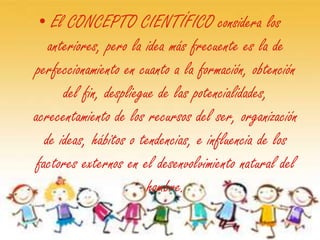 • El CONCEPTO CIENTÍFICO considera los
   anteriores, pero la idea más frecuente es la de
perfeccionamiento en cuanto a la formación, obtención
      del fin, despliegue de las potencialidades,
acrecentamiento de los recursos del ser, organización
  de ideas, hábitos o tendencias, e influencia de los
factores externos en el desenvolvimiento natural del
                        hombre.
 