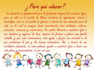 ¿Para qué educar?
  La educación es fundamental para la formación integral de nuestros hijos,
pero no sólo en el sentido de llenar cerebros de información, ciencia o
tecnología, sino en el sentido de formar a través de una educación para la
vida, en la cual se manejen tanto conocimientos como actitudes, valores,
principios, creencias y convicciones, las cuales llevarán a nuestros hijos a
ser hombres y mujeres de bien, capaces de formar a futuro una familia
estable, y que como consecuencia, esto ayude a forjar una sociedad en la
que predominen la paz y las buenas costumbres. Así, a través de una
verdadera educación, es como podemos ayudar a nuestros hijos a tener una
vida plena y trascendente; es por eso que:
 