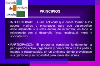 PRINCIPIOS

• INTEGRALIDAD: Es     una actividad que busca formar a los
  padres, madres o      encargados para que desempeñen
  adecuadamente sus    roles dentro de la familia, en todo lo
  relacionado con el   desarrollo físico, intelectual, moral y
  socioafectivo.

• PARTICIPACIÓN: El programa considera fundamental la
  participación activa, organizada y democrática de los padres,
  madres o responsables, en un ambiente donde prevalezcan
  sus opiniones y su capacidad para tomar decisiones.
 