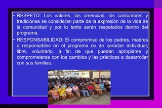 • RESPETO: Los valores, las creencias, las costumbres y
  tradiciones se consideran parte de la expresión de la vida de
  la comunidad y por lo tanto serán respetados dentro del
  programa.
• RESPONSABILIDAD: El compromiso de los padres, madres
  o responsables en el programa es de carácter individual,
  libre, voluntario, a fin de que puedan apropiarse y
  comprometerse con los cambios y las prácticas a desarrollar
  con sus familias.
 
