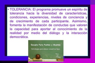 • TOLERANCIA: El programa promueve un espíritu de
  tolerancia hacia la diversidad de características,
  condiciones, experiencias, niveles de conciencia y
  de crecimiento de cada participante. Asimismo,
  fomenta la manifestación de conductas que valoren
  la capacidad para aportar al conocimiento de la
  realidad por medio del diálogo y la interacción
  democrática.
 