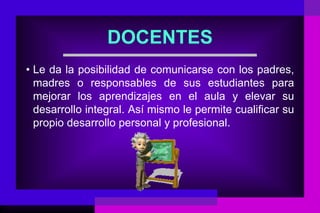 DOCENTES
• Le da la posibilidad de comunicarse con los padres,
  madres o responsables de sus estudiantes para
  mejorar los aprendizajes en el aula y elevar su
  desarrollo integral. Así mismo le permite cualificar su
  propio desarrollo personal y profesional.
 