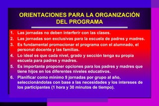 ORIENTACIONES PARA LA ORGANIZACIÓN
              DEL PROGRAMA
1. Las jornadas no deben interferir con las clases.
2. Las jornadas son exclusivas para la escuela de padres y madres.
3. Es fundamental promocionar el programa con el alumnado, el
   personal docente y las familias.
4. Lo ideal es que cada nivel, grado y sección tenga su propia
   escuela para padres y madres.
5. Es importante proponer opciones para los padres y madres que
   tiene hijos en los diferentes niveles educativos.
6. Planificar como mínimo 9 jornadas por grupo al año,
   seleccionándolas con base a las necesidades y los intereses de
   los participantes (1 hora y 30 minutos de tiempo).
 