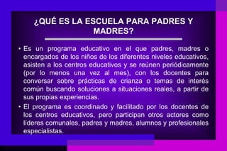 ¿QUÉ ES LA ESCUELA PARA PADRES Y
                  MADRES?

• Es un programa educativo en el que padres, madres o
  encargados de los niños de los diferentes niveles educativos,
  asisten a los centros educativos y se reúnen periódicamente
  (por lo menos una vez al mes), con los docentes para
  conversar sobre prácticas de crianza o temas de interés
  común buscando soluciones a situaciones reales, a partir de
  sus propias experiencias.
• El programa es coordinado y facilitado por los docentes de
  los centros educativos, pero participan otros actores como
  líderes comunales, padres y madres, alumnos y profesionales
  especialistas.
 