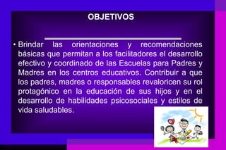 OBJETIVOS


• Brindar las orientaciones y recomendaciones
  básicas que permitan a los facilitadores el desarrollo
  efectivo y coordinado de las Escuelas para Padres y
  Madres en los centros educativos. Contribuir a que
  los padres, madres o responsables revaloricen su rol
  protagónico en la educación de sus hijos y en el
  desarrollo de habilidades psicosociales y estilos de
  vida saludables.
 