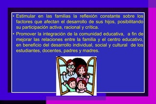 • Estimular en las familias la reflexión constante sobre los
  factores que afectan el desarrollo de sus hijos, posibilitando
  su participación activa, racional y crítica.
• Promover la integración de la comunidad educativa, a fin de
  mejorar las relaciones entre la familia y el centro educativo,
  en beneficio del desarrollo individual, social y cultural de los
  estudiantes, docentes, padres y madres.
 