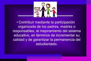• Contribuir mediante la participación
    organizada de los padres, madres o
responsables, al mejoramiento del sistema
 educativo, en términos de incrementar su
calidad y de garantizar la permanencia del
               estudiantado.
 