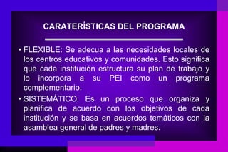 CARATERÍSTICAS DEL PROGRAMA

• FLEXIBLE: Se adecua a las necesidades locales de
  los centros educativos y comunidades. Esto significa
  que cada institución estructura su plan de trabajo y
  lo incorpora a su PEI como un programa
  complementario.
• SISTEMÁTICO: Es un proceso que organiza y
  planifica de acuerdo con los objetivos de cada
  institución y se basa en acuerdos temáticos con la
  asamblea general de padres y madres.
 