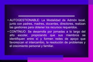 • AUTOGESTIONABLE: La Modalidad de Admón local,
  junto con padres, madres, docentes, directores, realizan
  las gestiones para obtener los recursos requeridos.
• CONTÍNUO: Se desarrolla por jornadas a lo largo del
  año escolar, propiciando que sus miembros se
  identifiquen entre sí y formen redes de apoyo que
  favorezcan el intercambio, la resolución de problemas y
  el crecimiento personal y familiar.
 