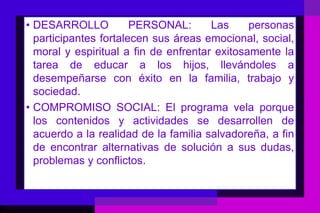• DESARROLLO           PERSONAL:       Las     personas
  participantes fortalecen sus áreas emocional, social,
  moral y espiritual a fin de enfrentar exitosamente la
  tarea de educar a los hijos, llevándoles a
  desempeñarse con éxito en la familia, trabajo y
  sociedad.
• COMPROMISO SOCIAL: El programa vela porque
  los contenidos y actividades se desarrollen de
  acuerdo a la realidad de la familia salvadoreña, a fin
  de encontrar alternativas de solución a sus dudas,
  problemas y conflictos.
 