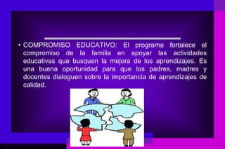 • COMPROMISO EDUCATIVO: El programa fortalece el
  compromiso de la familia en apoyar las actividades
  educativas que busquen la mejora de los aprendizajes. Es
  una buena oportunidad para que los padres, madres y
  docentes dialoguen sobre la importancia de aprendizajes de
  calidad.
 
