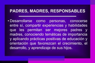 PADRES, MADRES, RESPONSABLES

• Desarrollarse como personas, conocerse
  entre sí, compartir experiencias y habilidades
  que les permitan ser mejores padres y
  madres, conociendo temáticas de importancia
  y aplicando prácticas positivas de educación y
  orientación que favorezcan el crecimiento, el
  desarrollo, y aprendizaje de sus hijos.
 