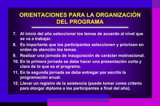 ORIENTACIONES PARA LA ORGANIZACIÓN
             DEL PROGRAMA
7. Al inicio del año seleccionar los temas de acuerdo al nivel que
    se va a trabajar.
8. Es importante que los participantes seleccionen y prioricen en
    orden de atención los temas.
9. Realizar una jornada de inauguración de carácter motivacional.
10. En la primera jornada se debe hacer una presentación corta y
    clara de lo que es el programa.
11. En la segunda jornada se debe entregar por escrito la
    programación anual.
12. Llevar un registro de la asistencia (puede tomar como criterio
    para otorgar diploma a los participantes a final del año).
 