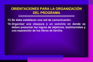 ORIENTACIONES PARA LA ORGANIZACIÓN
            DEL PROGRAMA

13. Se debe establecer una red de comunicación.
14. Organizar una clausura o un convivio en donde se
    deben presentar los logros de objetivos, testimoniales y
    una exposición de los libros de familia.
 