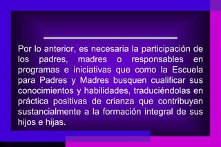 Por lo anterior, es necesaria la participación de
los padres, madres o responsables en
programas e iniciativas que como la Escuela
para Padres y Madres busquen cualificar sus
conocimientos y habilidades, traduciéndolas en
práctica positivas de crianza que contribuyan
sustancialmente a la formación integral de sus
hijos e hijas.
 