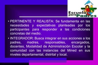 • PERTINENTE Y REALISTA: Se fundamenta en las
  necesidades y expectativas planteadas por los
  participantes para responder a las condiciones
  concretas del medio.
• INTEGRADOR: Busca integrar en sus acciones a los
  padres,     madres,   responsables,       encargados,
  docentes, Modalidad de Administración Escolar y la
  comunidad con las instancias del Mined en sus
  niveles departamental, distrital y local.
 